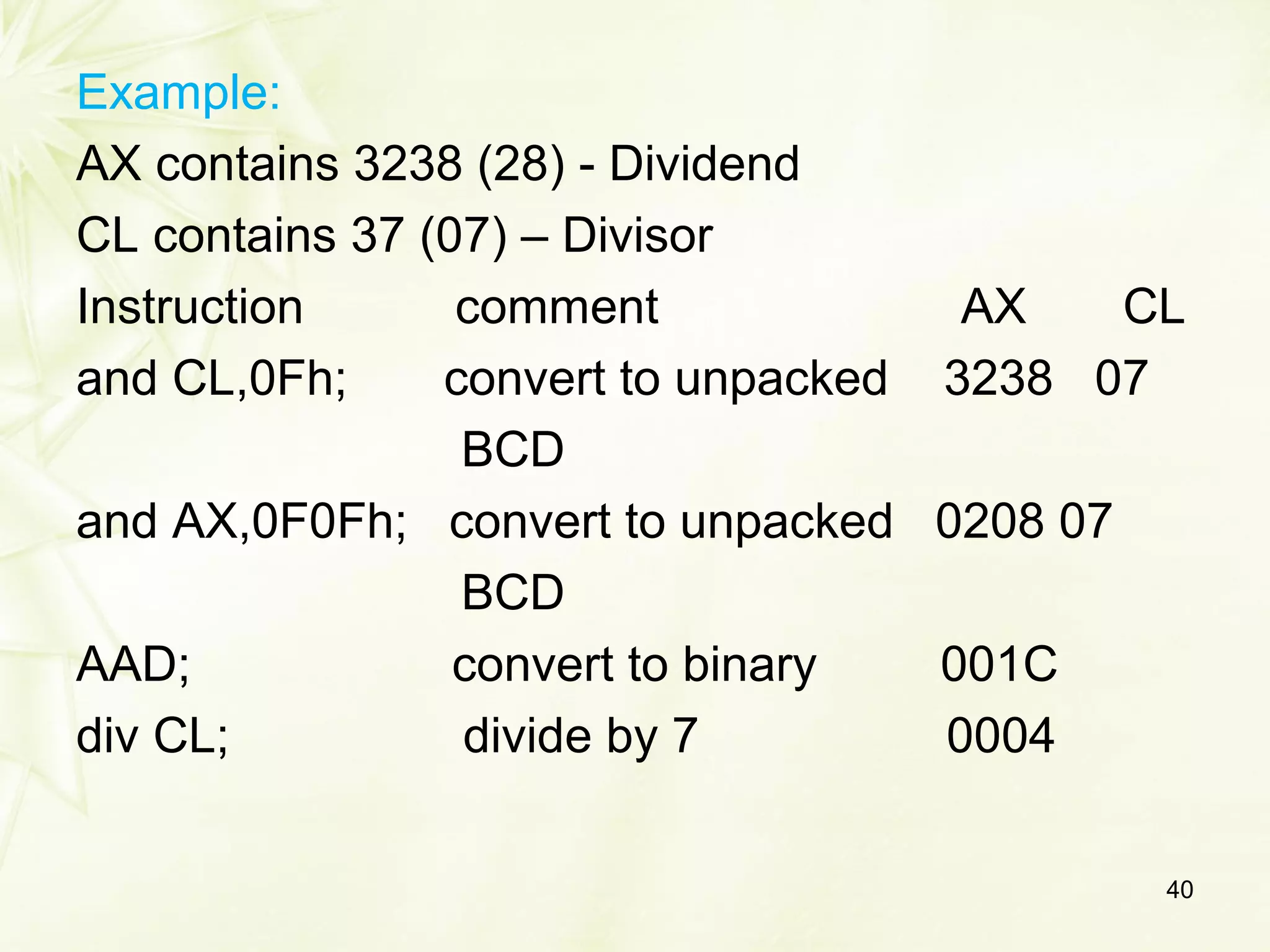 Example:
AX contains 3238 (28) - Dividend
CL contains 37 (07) – Divisor
Instruction comment AX CL
and CL,0Fh; convert to unpacked 3238 07
BCD
and AX,0F0Fh; convert to unpacked 0208 07
BCD
AAD; convert to binary 001C
div CL; divide by 7 0004
40
 