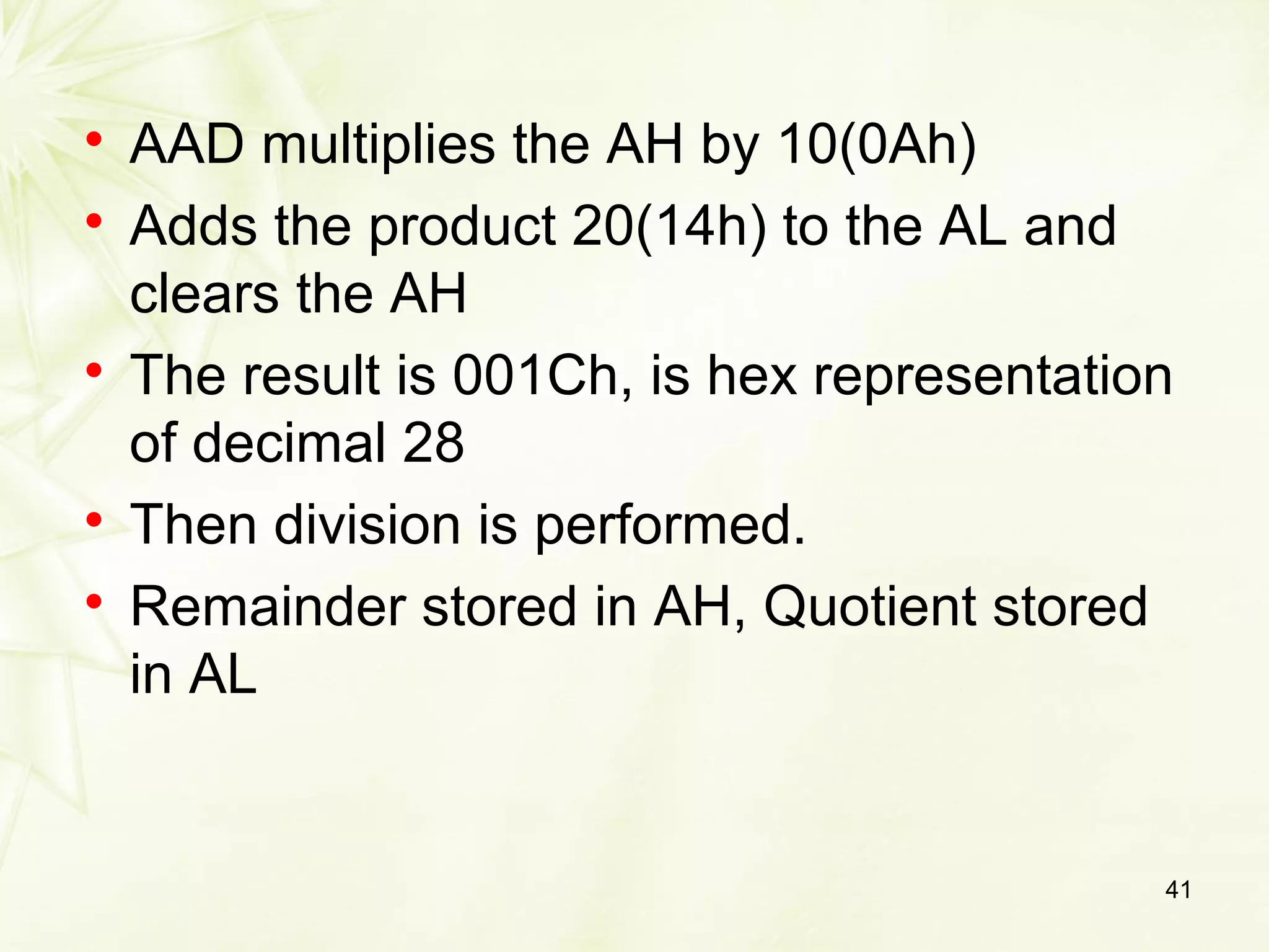 
AAD multiplies the AH by 10(0Ah)

Adds the product 20(14h) to the AL and
clears the AH

The result is 001Ch, is hex representation
of decimal 28

Then division is performed.

Remainder stored in AH, Quotient stored
in AL
41
 