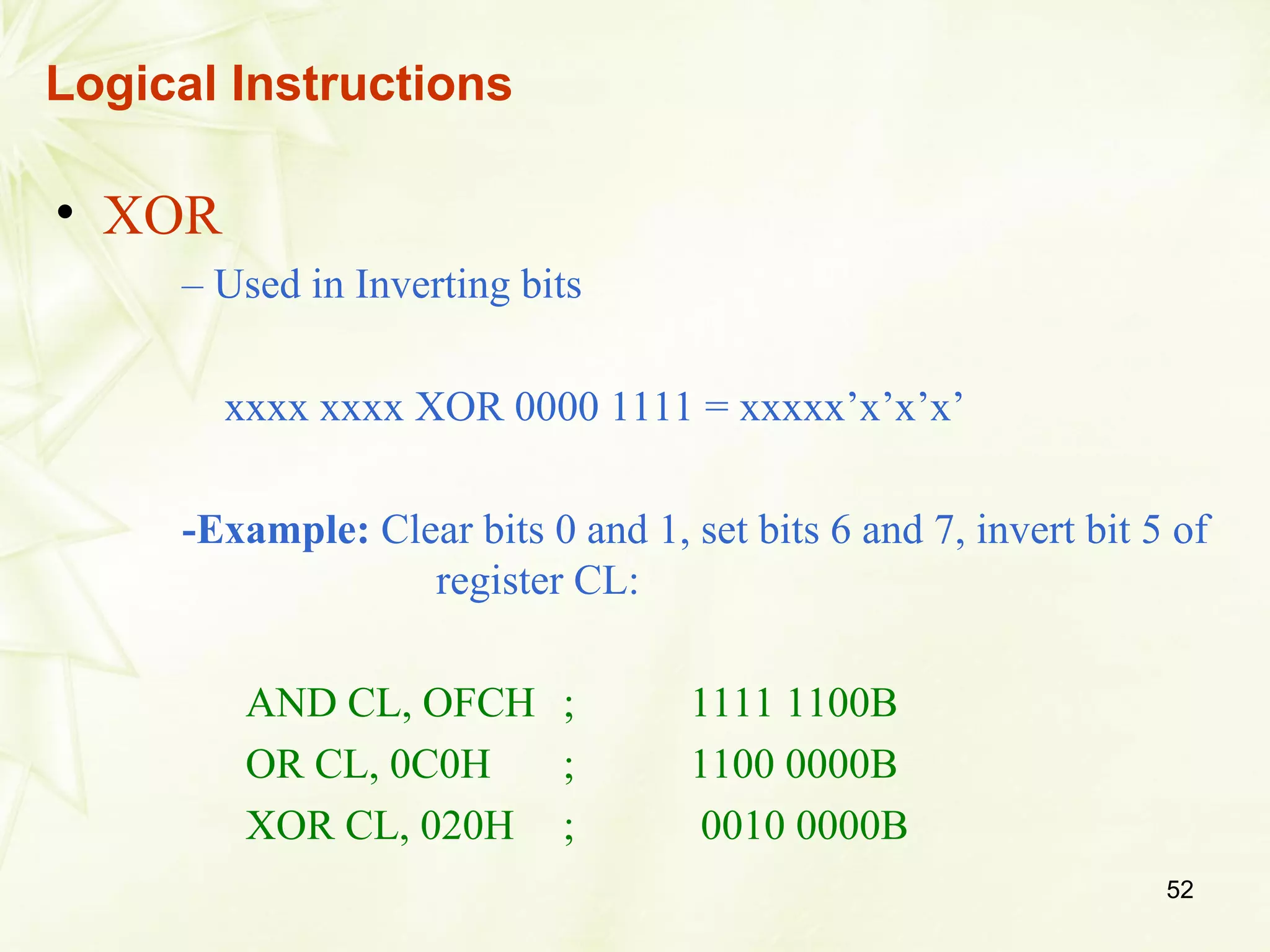 52
• XOR
– Used in Inverting bits
xxxx xxxx XOR 0000 1111 = xxxxx’x’x’x’
-Example: Clear bits 0 and 1, set bits 6 and 7, invert bit 5 of
register CL:
AND CL, OFCH ; 1111 1100B
OR CL, 0C0H ; 1100 0000B
XOR CL, 020H ; 0010 0000B
Logical Instructions
 