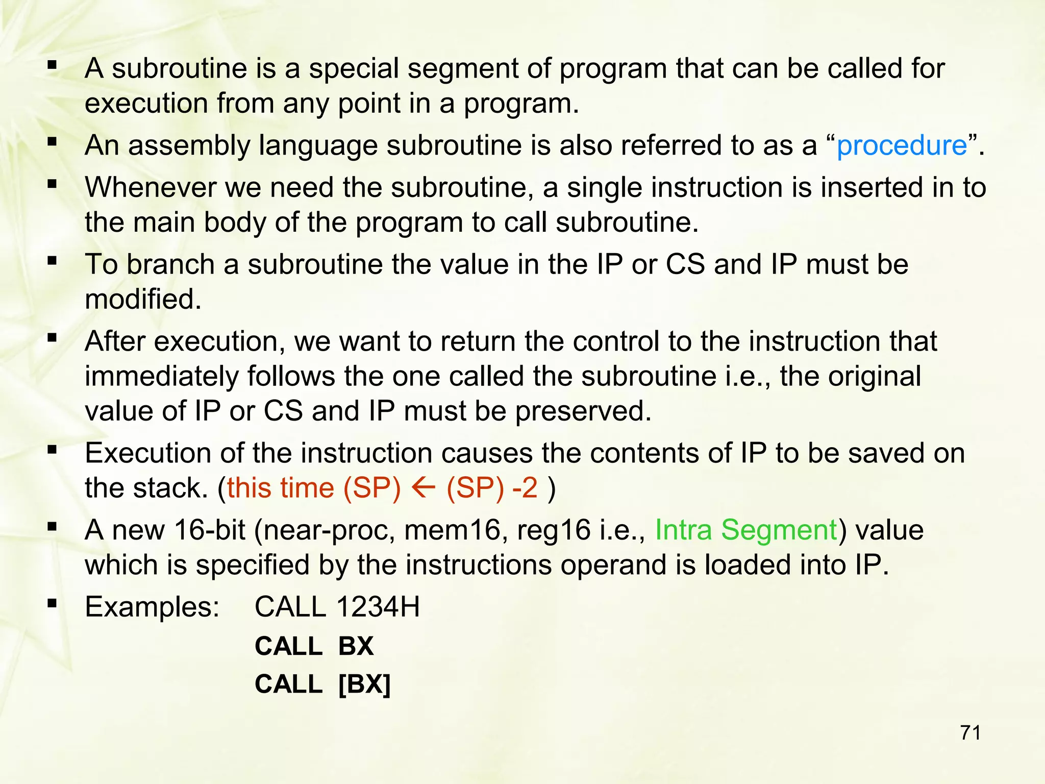 71
 A subroutine is a special segment of program that can be called for
execution from any point in a program.
 An assembly language subroutine is also referred to as a “procedure”.
 Whenever we need the subroutine, a single instruction is inserted in to
the main body of the program to call subroutine.
 To branch a subroutine the value in the IP or CS and IP must be
modified.
 After execution, we want to return the control to the instruction that
immediately follows the one called the subroutine i.e., the original
value of IP or CS and IP must be preserved.
 Execution of the instruction causes the contents of IP to be saved on
the stack. (this time (SP)  (SP) -2 )
 A new 16-bit (near-proc, mem16, reg16 i.e., Intra Segment) value
which is specified by the instructions operand is loaded into IP.
 Examples: CALL 1234H
CALL BX
CALL [BX]
 