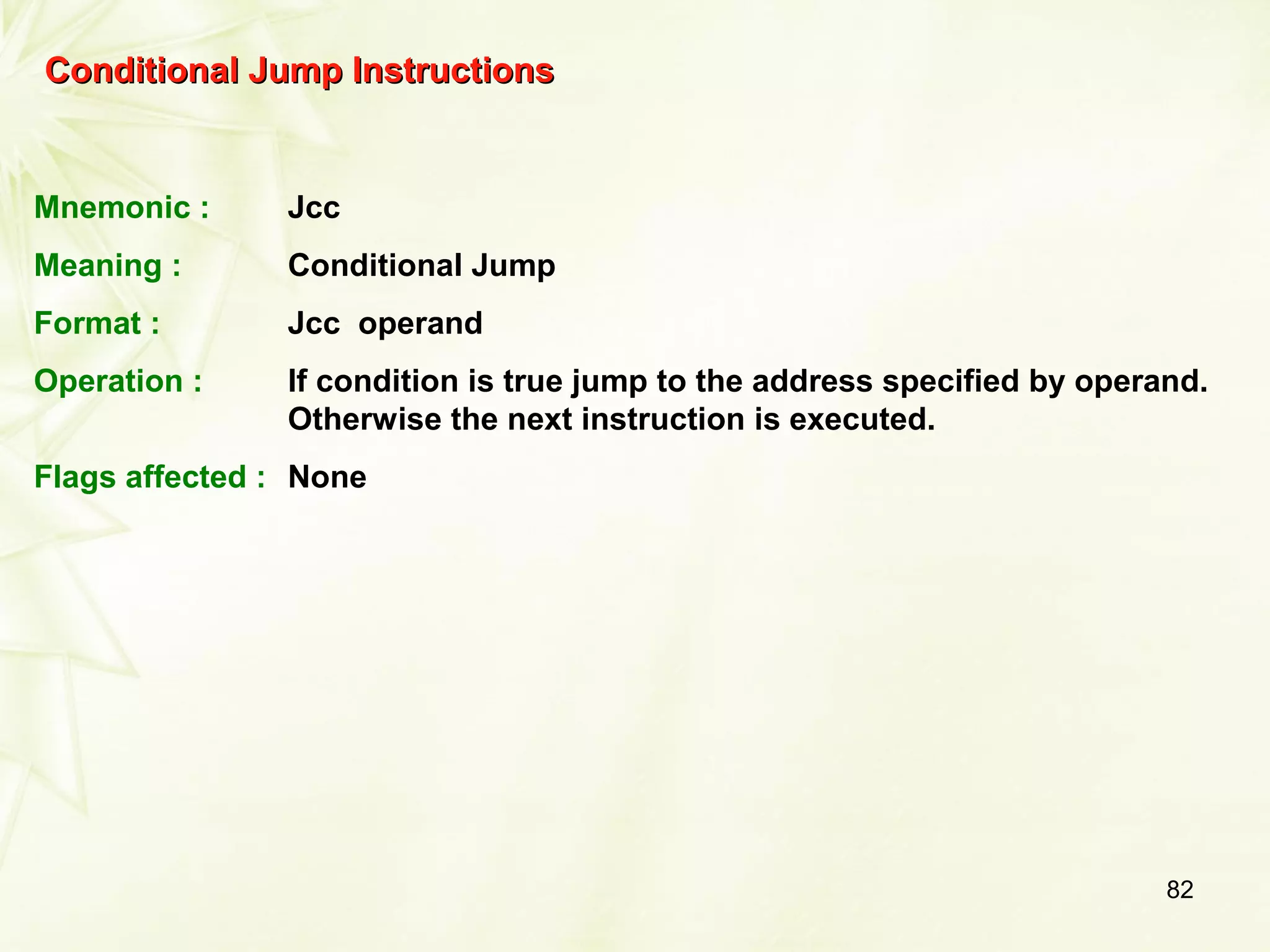 82
Conditional Jump InstructionsConditional Jump Instructions
Mnemonic : Jcc
Meaning : Conditional Jump
Format : Jcc operand
Operation : If condition is true jump to the address specified by operand.
Otherwise the next instruction is executed.
Flags affected : None
 