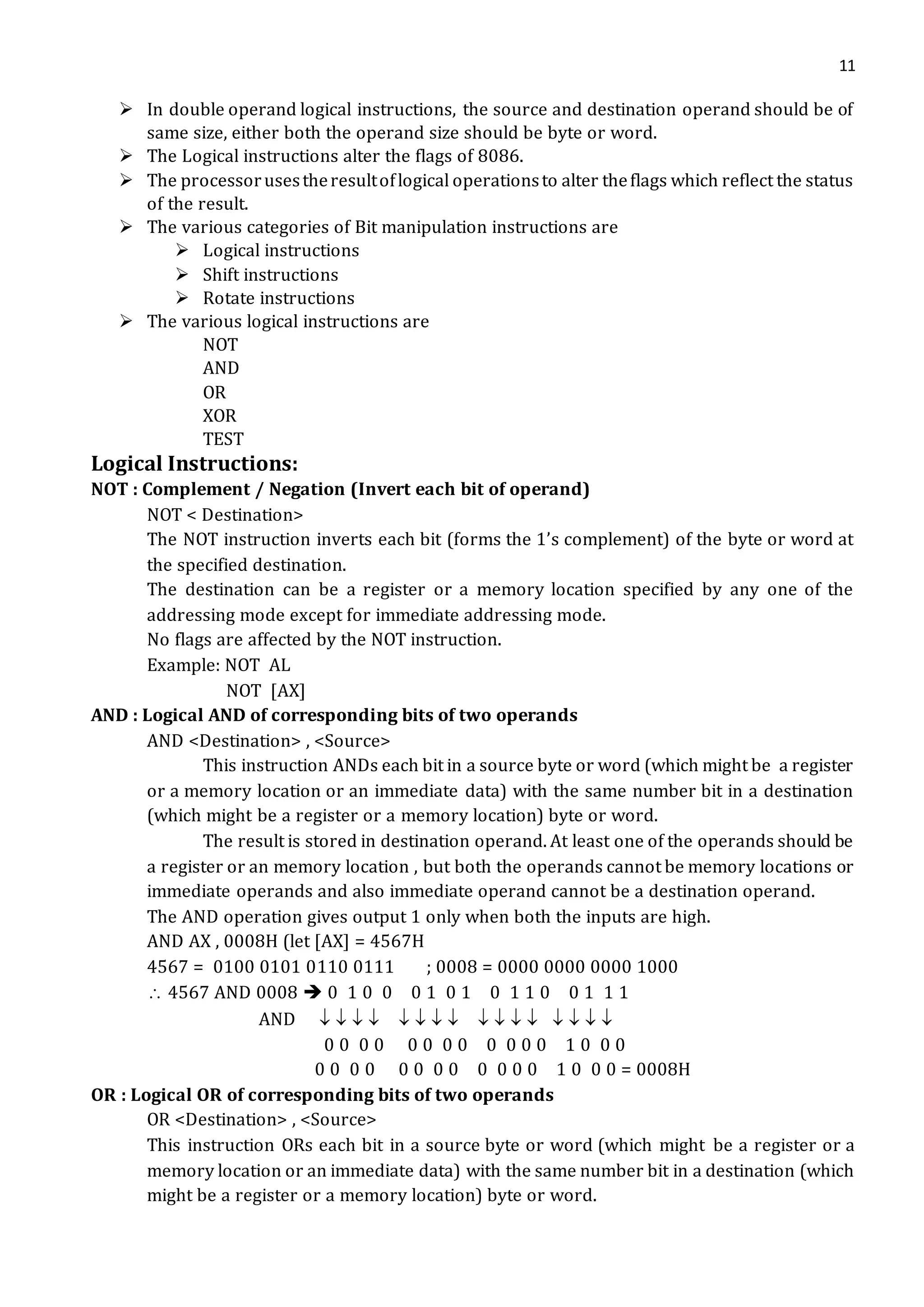 11
 In double operand logical instructions, the source and destination operand should be of
same size, either both the operand size should be byte or word.
 The Logical instructions alter the flags of 8086.
 The processorusestheresultoflogical operationsto alter theflags which reflect the status
of the result.
 The various categories of Bit manipulation instructions are
 Logical instructions
 Shift instructions
 Rotate instructions
 The various logical instructions are
NOT
AND
OR
XOR
TEST
Logical Instructions:
NOT : Complement / Negation (Invert each bit of operand)
NOT < Destination>
The NOT instruction inverts each bit (forms the 1’s complement) of the byte or word at
the specified destination.
The destination can be a register or a memory location specified by any one of the
addressing mode except for immediate addressing mode.
No flags are affected by the NOT instruction.
Example: NOT AL
NOT [AX]
AND : Logical AND of corresponding bits of two operands
AND <Destination> , <Source>
This instruction ANDs each bit in a source byte or word (which might be a register
or a memory location or an immediate data) with the same number bit in a destination
(which might be a register or a memory location) byte or word.
The result is stored in destination operand. At least one of the operands should be
a register or an memory location , but both the operands cannot be memory locations or
immediate operands and also immediate operand cannot be a destination operand.
The AND operation gives output 1 only when both the inputs are high.
AND AX , 0008H (let [AX] = 4567H
4567 = 0100 0101 0110 0111 ; 0008 = 0000 0000 0000 1000
 4567 AND 0008  0 1 0 0 0 1 0 1 0 1 1 0 0 1 1 1
AND                
0 0 0 0 0 0 0 0 0 0 0 0 1 0 0 0
0 0 0 0 0 0 0 0 0 0 0 0 1 0 0 0 = 0008H
OR : Logical OR of corresponding bits of two operands
OR <Destination> , <Source>
This instruction ORs each bit in a source byte or word (which might be a register or a
memory location or an immediate data) with the same number bit in a destination (which
might be a register or a memory location) byte or word.
 