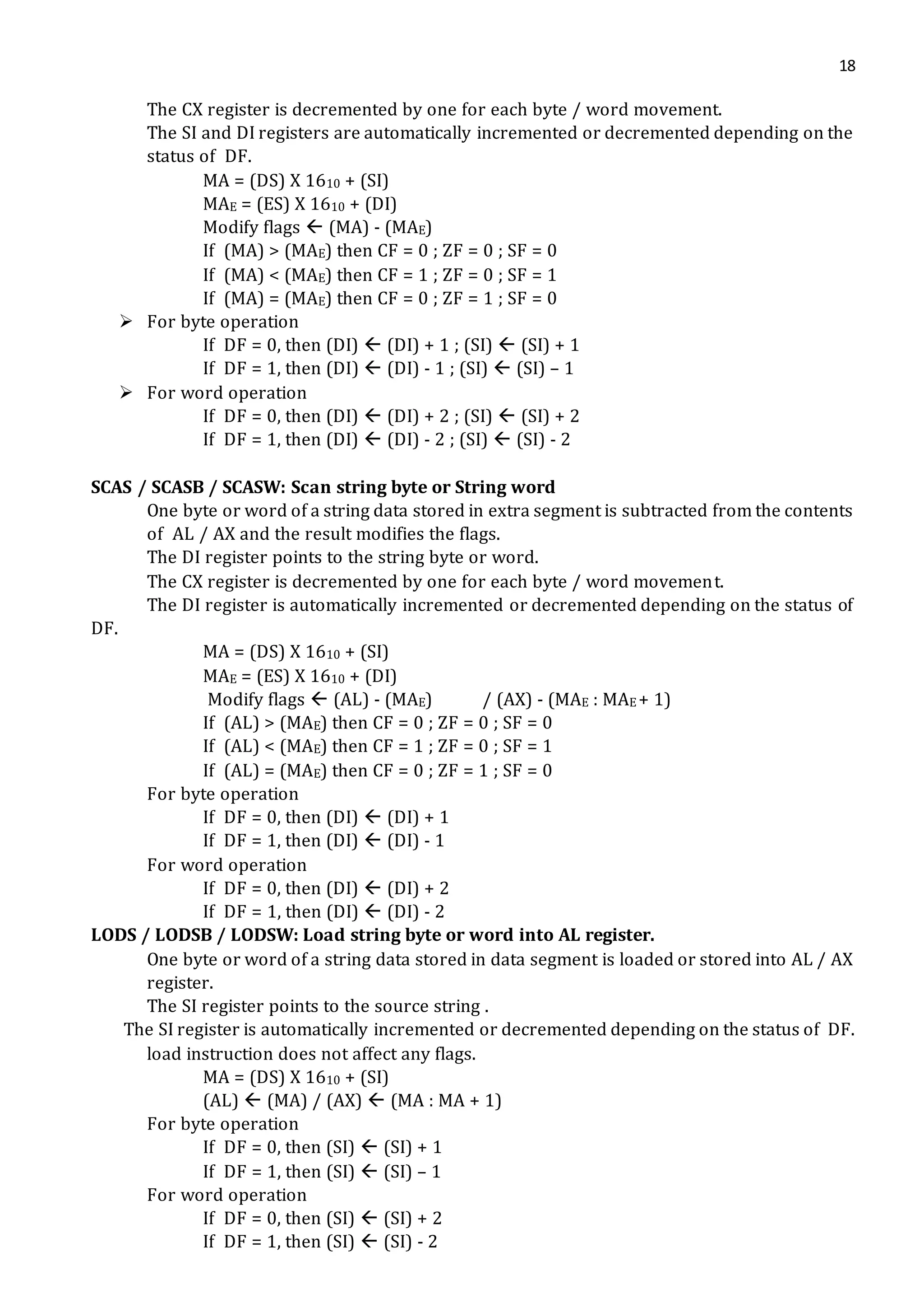 18
The CX register is decremented by one for each byte / word movement.
The SI and DI registers are automatically incremented or decremented depending on the
status of DF.
MA = (DS) X 1610 + (SI)
MAE = (ES) X 1610 + (DI)
Modify flags  (MA) - (MAE)
If (MA) > (MAE) then CF = 0 ; ZF = 0 ; SF = 0
If (MA) < (MAE) then CF = 1 ; ZF = 0 ; SF = 1
If (MA) = (MAE) then CF = 0 ; ZF = 1 ; SF = 0
 For byte operation
If DF = 0, then (DI)  (DI) + 1 ; (SI)  (SI) + 1
If DF = 1, then (DI)  (DI) - 1 ; (SI)  (SI) – 1
 For word operation
If DF = 0, then (DI)  (DI) + 2 ; (SI)  (SI) + 2
If DF = 1, then (DI)  (DI) - 2 ; (SI)  (SI) - 2
SCAS / SCASB / SCASW: Scan string byte or String word
One byte or word of a string data stored in extra segment is subtracted from the contents
of AL / AX and the result modifies the flags.
The DI register points to the string byte or word.
The CX register is decremented by one for each byte / word movement.
The DI register is automatically incremented or decremented depending on the status of
DF.
MA = (DS) X 1610 + (SI)
MAE = (ES) X 1610 + (DI)
Modify flags  (AL) - (MAE) / (AX) - (MAE : MAE + 1)
If (AL) > (MAE) then CF = 0 ; ZF = 0 ; SF = 0
If (AL) < (MAE) then CF = 1 ; ZF = 0 ; SF = 1
If (AL) = (MAE) then CF = 0 ; ZF = 1 ; SF = 0
For byte operation
If DF = 0, then (DI)  (DI) + 1
If DF = 1, then (DI)  (DI) - 1
For word operation
If DF = 0, then (DI)  (DI) + 2
If DF = 1, then (DI)  (DI) - 2
LODS / LODSB / LODSW: Load string byte or word into AL register.
One byte or word of a string data stored in data segment is loaded or stored into AL / AX
register.
The SI register points to the source string .
The SI register is automatically incremented or decremented depending on the status of DF.
load instruction does not affect any flags.
MA = (DS) X 1610 + (SI)
(AL)  (MA) / (AX)  (MA : MA + 1)
For byte operation
If DF = 0, then (SI)  (SI) + 1
If DF = 1, then (SI)  (SI) – 1
For word operation
If DF = 0, then (SI)  (SI) + 2
If DF = 1, then (SI)  (SI) - 2
 