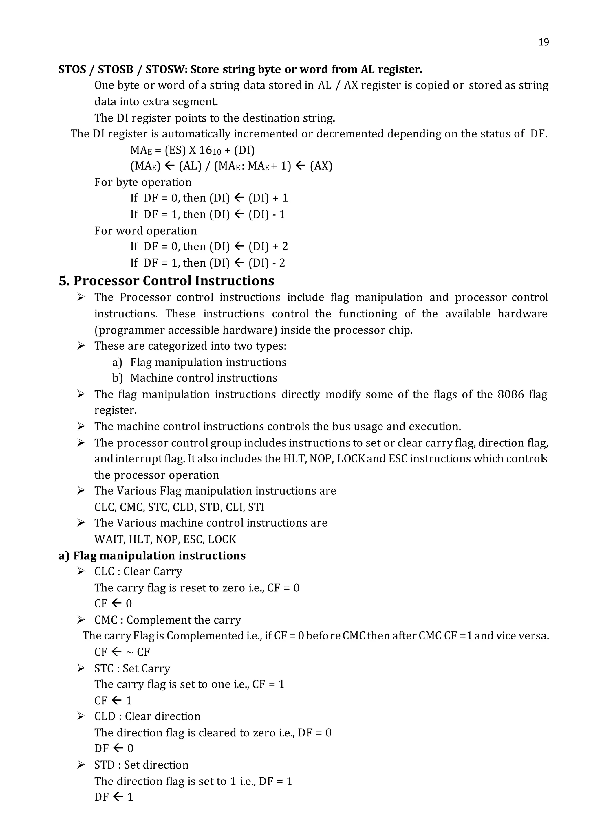 19
STOS / STOSB / STOSW: Store string byte or word from AL register.
One byte or word of a string data stored in AL / AX register is copied or stored as string
data into extra segment.
The DI register points to the destination string.
The DI register is automatically incremented or decremented depending on the status of DF.
MAE = (ES) X 1610 + (DI)
(MAE)  (AL) / (MAE : MAE + 1)  (AX)
For byte operation
If DF = 0, then (DI)  (DI) + 1
If DF = 1, then (DI)  (DI) - 1
For word operation
If DF = 0, then (DI)  (DI) + 2
If DF = 1, then (DI)  (DI) - 2
5. Processor Control Instructions
 The Processor control instructions include flag manipulation and processor control
instructions. These instructions control the functioning of the available hardware
(programmer accessible hardware) inside the processor chip.
 These are categorized into two types:
a) Flag manipulation instructions
b) Machine control instructions
 The flag manipulation instructions directly modify some of the flags of the 8086 flag
register.
 The machine control instructions controls the bus usage and execution.
 The processor control group includes instructions to set or clear carry flag, direction flag,
andinterrupt flag. It also includes the HLT, NOP, LOCKand ESC instructions which controls
the processor operation
 The Various Flag manipulation instructions are
CLC, CMC, STC, CLD, STD, CLI, STI
 The Various machine control instructions are
WAIT, HLT, NOP, ESC, LOCK
a) Flag manipulation instructions
 CLC : Clear Carry
The carry flag is reset to zero i.e., CF = 0
CF  0
 CMC : Complement the carry
The carryFlagis Complemented i.e., if CF= 0beforeCMCthen afterCMC CF =1and vice versa.
CF  ~ CF
 STC : Set Carry
The carry flag is set to one i.e., CF = 1
CF  1
 CLD : Clear direction
The direction flag is cleared to zero i.e., DF = 0
DF  0
 STD : Set direction
The direction flag is set to 1 i.e., DF = 1
DF  1
 