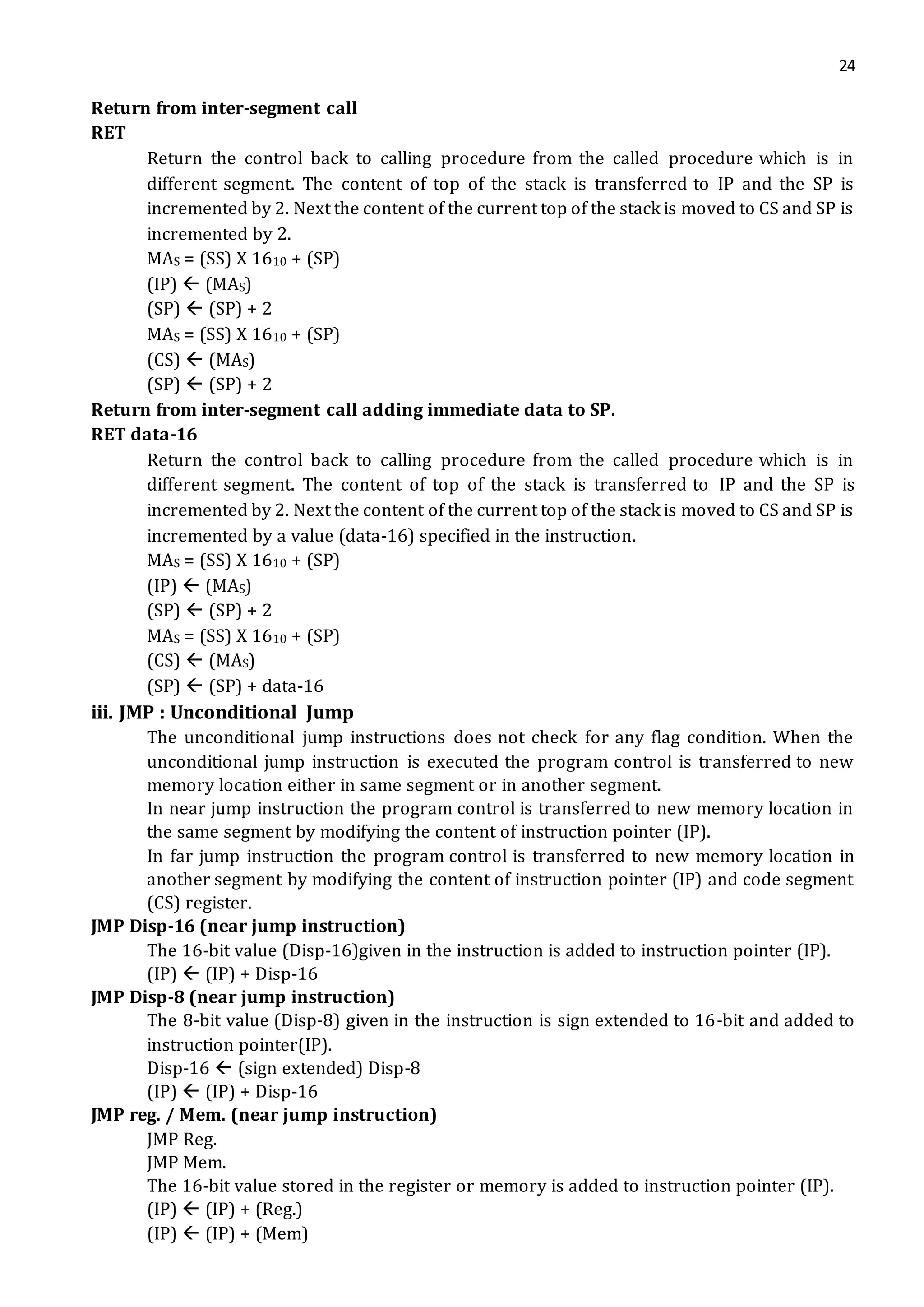 24
Return from inter-segment call
RET
Return the control back to calling procedure from the called procedure which is in
different segment. The content of top of the stack is transferred to IP and the SP is
incremented by 2. Next the content of the current top of the stack is moved to CS and SP is
incremented by 2.
MAS = (SS) X 1610 + (SP)
(IP)  (MAS)
(SP)  (SP) + 2
MAS = (SS) X 1610 + (SP)
(CS)  (MAS)
(SP)  (SP) + 2
Return from inter-segment call adding immediate data to SP.
RET data-16
Return the control back to calling procedure from the called procedure which is in
different segment. The content of top of the stack is transferred to IP and the SP is
incremented by 2. Next the content of the current top of the stack is moved to CS and SP is
incremented by a value (data-16) specified in the instruction.
MAS = (SS) X 1610 + (SP)
(IP)  (MAS)
(SP)  (SP) + 2
MAS = (SS) X 1610 + (SP)
(CS)  (MAS)
(SP)  (SP) + data-16
iii. JMP : Unconditional Jump
The unconditional jump instructions does not check for any flag condition. When the
unconditional jump instruction is executed the program control is transferred to new
memory location either in same segment or in another segment.
In near jump instruction the program control is transferred to new memory location in
the same segment by modifying the content of instruction pointer (IP).
In far jump instruction the program control is transferred to new memory location in
another segment by modifying the content of instruction pointer (IP) and code segment
(CS) register.
JMP Disp-16 (near jump instruction)
The 16-bit value (Disp-16)given in the instruction is added to instruction pointer (IP).
(IP)  (IP) + Disp-16
JMP Disp-8 (near jump instruction)
The 8-bit value (Disp-8) given in the instruction is sign extended to 16-bit and added to
instruction pointer(IP).
Disp-16  (sign extended) Disp-8
(IP)  (IP) + Disp-16
JMP reg. / Mem. (near jump instruction)
JMP Reg.
JMP Mem.
The 16-bit value stored in the register or memory is added to instruction pointer (IP).
(IP)  (IP) + (Reg.)
(IP)  (IP) + (Mem)
 