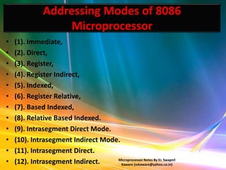 Addressing Modes of 8086
                    Microprocessor
•   (1). Immediate,
•   (2). Direct,
•   (3). Register,
•   (4). Register Indirect,
•   (5). Indexed,
•   (6). Register Relative,
•   (7). Based Indexed,
•   (8). Relative Based Indexed.
•   (9). Intrasegment Direct Mode.
•   (10). Intrasegment Indirect Mode.
•   (11). Intrasegment Direct.
•   (12). Intrasegment Indirect.    Microprocessor Notes By Er. Swapnil
                                      Kaware (svkaware@yahoo.co.in)
 