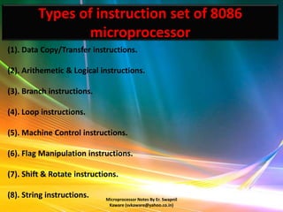 Types of instruction set of 8086
                 microprocessor
(1). Data Copy/Transfer instructions.

(2). Arithemetic & Logical instructions.

(3). Branch instructions.

(4). Loop instructions.

(5). Machine Control instructions.

(6). Flag Manipulation instructions.

(7). Shift & Rotate instructions.

(8). String instructions.    Microprocessor Notes By Er. Swapnil
                              Kaware (svkaware@yahoo.co.in)
 