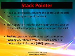 Stack Pointer
• It is a 16-bit register, contains the address of the data
  item currently on top of the stack.

• Stack operation includes pushing (providing) data on
  to the stack and popping (taking)data from the stack.

• Pushing operation decrements stack pointer and
  Popping operation increments stack pointer. i.e.
  there is a last in first out (LIFO) operation.


                     Microprocessor Notes By Er. Swapnil
                      Kaware (svkaware@yahoo.co.in)
 