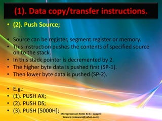 (1). Data copy/transfer instructions.
• (2). Push Source;

• Source can be register, segment register or memory.
• This instruction pushes the contents of specified source
  on to the stack.
• In this stack pointer is decremented by 2.
• The higher byte data is pushed first (SP-1).
• Then lower byte data is pushed (SP-2).

•   E.g.:
•   (1). PUSH AX;
•   (2). PUSH DS;
•   (3). PUSH [5000H]; Microprocessor Notes By Er. Swapnil
                                  Kaware (svkaware@yahoo.co.in)
 