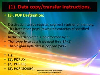 (1). Data copy/transfer instructions.
• (3). POP Destination;

• Destination can be register, segment register or memory.
• This instruction pops (takes) the contents of specified
  destination.
• In this stack pointer is incremented by 2.
• The lower byte data is popped first (SP+1).
• Then higher byte data is popped (SP+2).

•   E.g.
•   (1). POP AX;
•   (2). POP DS;
•   (3). POP [5000H];   Microprocessor Notes By Er. Swapnil
                         Kaware (svkaware@yahoo.co.in)
 