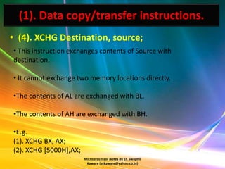 (1). Data copy/transfer instructions.
• (4). XCHG Destination, source;
• This instruction exchanges contents of Source with
destination.

• It cannot exchange two memory locations directly.

•The contents of AL are exchanged with BL.

•The contents of AH are exchanged with BH.

•E.g.
(1). XCHG BX, AX;
(2). XCHG [5000H],AX;
                        Microprocessor Notes By Er. Swapnil
                         Kaware (svkaware@yahoo.co.in)
 