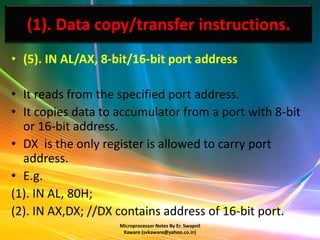 (1). Data copy/transfer instructions.
• (5). IN AL/AX, 8-bit/16-bit port address

• It reads from the specified port address.
• It copies data to accumulator from a port with 8-bit
  or 16-bit address.
• DX is the only register is allowed to carry port
  address.
• E.g.
(1). IN AL, 80H;
(2). IN AX,DX; //DX contains address of 16-bit port.
                    Microprocessor Notes By Er. Swapnil
                     Kaware (svkaware@yahoo.co.in)
 