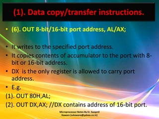 (1). Data copy/transfer instructions.
• (6). OUT 8-bit/16-bit port address, AL/AX;

• It writes to the specified port address.
• It copies contents of accumulator to the port with 8-
  bit or 16-bit address.
• DX is the only register is allowed to carry port
  address.
• E.g.
(1). OUT 80H,AL;
(2). OUT DX,AX; //DX contains address of 16-bit port.
                    Microprocessor Notes By Er. Swapnil
                     Kaware (svkaware@yahoo.co.in)
 