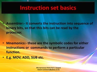 Instruction set basics

• Assembler:- it converts the instruction into sequence of
  binary bits, so that this bits can be read by the
  processor.

• Mnemonics:- these are the symbolic codes for either
  instructions or commands to perform a particular
  function.
• E.g. MOV, ADD, SUB etc.

                     Microprocessor Notes By Er. Swapnil
                      Kaware (svkaware@yahoo.co.in)
 