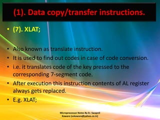 (1). Data copy/transfer instructions.
• (7). XLAT;

• Also known as translate instruction.
• It is used to find out codes in case of code conversion.
• i.e. it translates code of the key pressed to the
  corresponding 7-segment code.
• After execution this instruction contents of AL register
  always gets replaced.
• E.g. XLAT;
                     Microprocessor Notes By Er. Swapnil
                      Kaware (svkaware@yahoo.co.in)
 