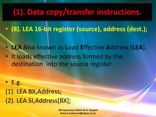 (1). Data copy/transfer instructions.
• (8). LEA 16-bit register (source), address (dest.);

• LEA Also known as Load Effective Address (LEA).
• It loads effective address formed by the
  destination into the source register.

• E.g.
(1). LEA BX,Address;
(2). LEA SI,Address[BX];
                   Microprocessor Notes By Er. Swapnil
                    Kaware (svkaware@yahoo.co.in)
 