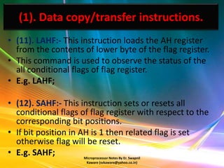 (1). Data copy/transfer instructions.
• (11). LAHF:- This instruction loads the AH register
  from the contents of lower byte of the flag register.
• This command is used to observe the status of the
  all conditional flags of flag register.
• E.g. LAHF;

• (12). SAHF:- This instruction sets or resets all
  conditional flags of flag register with respect to the
  corresponding bit positions.
• If bit position in AH is 1 then related flag is set
  otherwise flag will be reset.
• E.g. SAHF;         Microprocessor Notes By Er. Swapnil
                      Kaware (svkaware@yahoo.co.in)
 