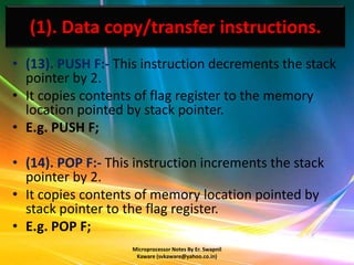 (1). Data copy/transfer instructions.
• (13). PUSH F:- This instruction decrements the stack
  pointer by 2.
• It copies contents of flag register to the memory
  location pointed by stack pointer.
• E.g. PUSH F;

• (14). POP F:- This instruction increments the stack
  pointer by 2.
• It copies contents of memory location pointed by
  stack pointer to the flag register.
• E.g. POP F;
                    Microprocessor Notes By Er. Swapnil
                     Kaware (svkaware@yahoo.co.in)
 