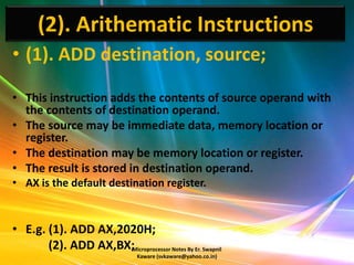 (2). Arithematic Instructions
• (1). ADD destination, source;

• This instruction adds the contents of source operand with
  the contents of destination operand.
• The source may be immediate data, memory location or
  register.
• The destination may be memory location or register.
• The result is stored in destination operand.
• AX is the default destination register.


• E.g. (1). ADD AX,2020H;
       (2). ADD AX,BX;Microprocessor Notes By Er. Swapnil
                                 Kaware (svkaware@yahoo.co.in)
 