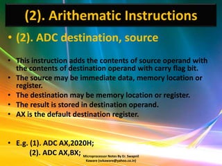 (2). Arithematic Instructions
• (2). ADC destination, source
• This instruction adds the contents of source operand with
  the contents of destination operand with carry flag bit.
• The source may be immediate data, memory location or
  register.
• The destination may be memory location or register.
• The result is stored in destination operand.
• AX is the default destination register.


• E.g. (1). ADC AX,2020H;
       (2). ADC AX,BX; Microprocessor Notes By Er. Swapnil
                                  Kaware (svkaware@yahoo.co.in)
 