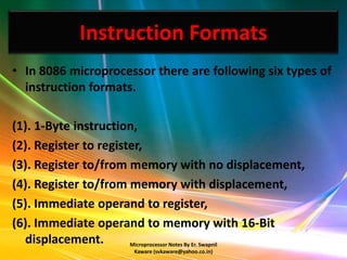 Instruction Formats
• In 8086 microprocessor there are following six types of
  instruction formats.

(1). 1-Byte instruction,
(2). Register to register,
(3). Register to/from memory with no displacement,
(4). Register to/from memory with displacement,
(5). Immediate operand to register,
(6). Immediate operand to memory with 16-Bit
  displacement.        Microprocessor Notes By Er. Swapnil
                        Kaware (svkaware@yahoo.co.in)
 