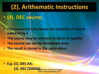 (2). Arithematic Instructions
• (4). DEC source;

• This instruction decreases the contents of source
  operand by 1.
• The source may be memory location or register.
• The source can not be immediate data.
• The result is stored in the same place.


• E.g. (1). DEC AX;
       (2). DEC [5000H];
                     Microprocessor Notes By Er. Swapnil
                                 Kaware (svkaware@yahoo.co.in)
 