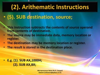 (2). Arithematic Instructions
• (5). SUB destination, source;
• This instruction subtracts the contents of source operand
  from contents of destination.
• The source may be immediate data, memory location or
  register.
• The destination may be memory location or register.
• The result is stored in the destination place.


• E.g. (1). SUB AX,1000H;
       (2). SUB AX,BX;
                      Microprocessor Notes By Er. Swapnil
                       Kaware (svkaware@yahoo.co.in)
 