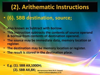 (2). Arithematic Instructions
• (6). SBB destination, source;
• Also known as Subtract with Borrow.
• This instruction subtracts the contents of source operand
  & borrow from contents of destination operand.
• The source may be immediate data, memory location or
  register.
• The destination may be memory location or register.
• The result is stored in the destination place.


• E.g. (1). SBB AX,1000H;
       (2). SBB AX,BX; Microprocessor Notes By Er. Swapnil
                                  Kaware (svkaware@yahoo.co.in)
 