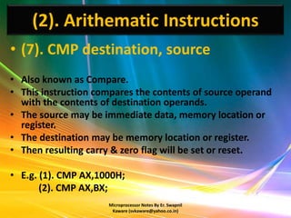 (2). Arithematic Instructions
• (7). CMP destination, source
• Also known as Compare.
• This instruction compares the contents of source operand
  with the contents of destination operands.
• The source may be immediate data, memory location or
  register.
• The destination may be memory location or register.
• Then resulting carry & zero flag will be set or reset.

• E.g. (1). CMP AX,1000H;
       (2). CMP AX,BX;
                     Microprocessor Notes By Er. Swapnil
                      Kaware (svkaware@yahoo.co.in)
 