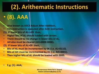 (2). Arithematic Instructions
• (8). AAA
• Also known as ASCII Adjust After Addition.
• This instruction is executed after ADD instruction.
(1). IF lower bits of AL<=09 then,
• Higher bits of AL should loaded with zeroes.
• There should be no change in lower bits of AL.
• AH also must be cleared (AH=0000 0000).
(2). IF lower bits of AL>09 then,
• Bits of AL must be incremented by 06 (i.e. AL+0110).
• Bits of AH must be incremented by 01 (i.e. AH+0001).
• Then higher bits of AL should be loaded with 0000.


• E.g. (1). AAA;
                            Microprocessor Notes By Er. Swapnil
                             Kaware (svkaware@yahoo.co.in)
 