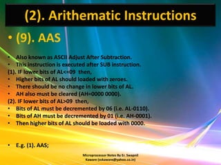 (2). Arithematic Instructions
• (9). AAS
• Also known as ASCII Adjust After Subtraction.
• This instruction is executed after SUB instruction.
(1). IF lower bits of AL<=09 then,
• Higher bits of AL should loaded with zeroes.
• There should be no change in lower bits of AL.
• AH also must be cleared (AH=0000 0000).
(2). IF lower bits of AL>09 then,
• Bits of AL must be decremented by 06 (i.e. AL-0110).
• Bits of AH must be decremented by 01 (i.e. AH-0001).
• Then higher bits of AL should be loaded with 0000.


• E.g. (1). AAS;
                            Microprocessor Notes By Er. Swapnil
                             Kaware (svkaware@yahoo.co.in)
 