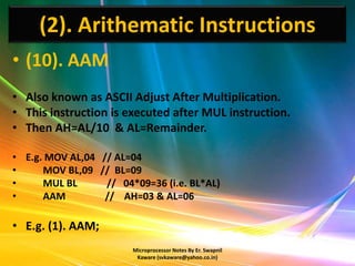 (2). Arithematic Instructions
• (10). AAM
• Also known as ASCII Adjust After Multiplication.
• This instruction is executed after MUL instruction.
• Then AH=AL/10 & AL=Remainder.

• E.g. MOV AL,04 // AL=04
•     MOV BL,09 // BL=09
•     MUL BL      // 04*09=36 (i.e. BL*AL)
•     AAM         // AH=03 & AL=06

• E.g. (1). AAM;
                        Microprocessor Notes By Er. Swapnil
                         Kaware (svkaware@yahoo.co.in)
 