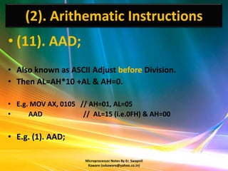(2). Arithematic Instructions
• (11). AAD;
• Also known as ASCII Adjust before Division.
• Then AL=AH*10 +AL & AH=0.

• E.g. MOV AX, 0105 // AH=01, AL=05
•     AAD            // AL=15 (i.e.0FH) & AH=00


• E.g. (1). AAD;

                      Microprocessor Notes By Er. Swapnil
                       Kaware (svkaware@yahoo.co.in)
 