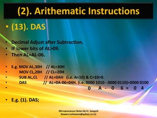 (2). Arithematic Instructions
• (13). DAS
• Decimal Adjust after Subtraction.
• IF lower bits of AL>09.
• Then AL=AL-06.

• E.g. MOV AL,30H // AL=30H
•      MOV CL,20H // CL=20H
•      SUB AL,CL  // AL=0AH (i.e. A=10) & C=10>9.
•      DAS       // AL=0A-06=04H. (i.e. 0000 1010 - 0000 0110)=0000 0100
•                                        0 A - 0 6 = 0 4

• E.g. (1). DAS;
                          Microprocessor Notes By Er. Swapnil
                           Kaware (svkaware@yahoo.co.in)
 