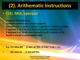 (2). Arithematic Instructions
• (14). MUL operand
•   Unsigned Multiplication.
•   Operand contents are positively signed.
•   Operand may be general purpose register or memory location.
•   If operand is of 8-bit then multiply it with contents of AL.
•   If operand is of 16-bit then multiply it with contents of AX.
•   Result is stored in accumulator (AX).



• E.g. (1). MUL BH     // AX= AL*BH; // (+3) * (+4) = +12.

•       (2). MUL CX   // AX=AX*CX;
                           Microprocessor Notes By Er. Swapnil
                            Kaware (svkaware@yahoo.co.in)
 