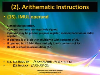 (2). Arithematic Instructions
• (15). IMUL operand
• Signed Multiplication.
• Operand contents are negatively signed.
• Operand may be general purpose register, memory location or index
  register.
• If operand is of 8-bit then multiply it with contents of AL.
• If operand is of 16-bit then multiply it with contents of AX.
• Result is stored in accumulator (AX).



• E.g. (1). IMUL BH // AX= AL*BH; // (-3) * (-4) = 12.
•      (2). IMUL CX // AX=AX*CX;
                          Microprocessor Notes By Er. Swapnil
                           Kaware (svkaware@yahoo.co.in)
 
