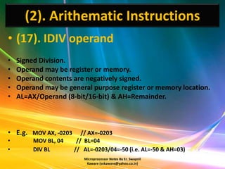 (2). Arithematic Instructions
• (17). IDIV operand
•   Signed Division.
•   Operand may be register or memory.
•   Operand contents are negatively signed.
•   Operand may be general purpose register or memory location.
•   AL=AX/Operand (8-bit/16-bit) & AH=Remainder.



• E.g. MOV AX, -0203      // AX=-0203
•        MOV BL, 04     // BL=04
•        DIV BL        // AL=-0203/04=-50 (i.e. AL=-50 & AH=03)
                          Microprocessor Notes By Er. Swapnil
                           Kaware (svkaware@yahoo.co.in)
 
