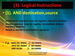 (3). Logical Instructions
• (1). AND destination,source
• Destination operand may be register, memory location.
• Source operand may be register, immediate data or
  memory location.
• Result is stored in destination operand.



• E.g. MOV AX, 3F0FH // AX=3F0FH
•      MOV BX, 0008H // BX=0008H
       AND AX,BX    // AX=0008H
                     Microprocessor Notes By Er. Swapnil
                      Kaware (svkaware@yahoo.co.in)
 