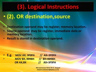 (3). Logical Instructions
• (2). OR destination,source
• Destination operand may be register, memory location.
• Source operand may be register, immediate data or
  memory location.
• Result is stored in destination operand.



• E.g. MOV AX, 3F0FH       // AX=3F0FH
•      MOV BX, 0098H      // BX=0098H
       OR AX,BX           // AX=3F9FH
                       Microprocessor Notes By Er. Swapnil
                        Kaware (svkaware@yahoo.co.in)
 