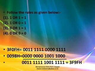 • Follow the rules as given below:-
(1). 1 OR 1 = 1
(2). 1 OR 0 = 1
(3). 0 OR 1 = 1
(4). 0 OR 0 = 0



• 3F0FH= 0011 1111 0000 1111
• 0098H=0000 0000 1001 1000
•       0011 1111 1001 1111 = 3F9FH
                   Microprocessor Notes By Er. Swapnil
                    Kaware (svkaware@yahoo.co.in)
 