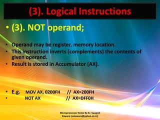 (3). Logical Instructions
• (3). NOT operand;
• Operand may be register, memory location.
• This instruction inverts (complements) the contents of
  given operand.
• Result is stored in Accumulator (AX).



• E.g. MOV AX, 0200FH      // AX=200FH
•      NOT AX              // AX=DFF0H

                      Microprocessor Notes By Er. Swapnil
                       Kaware (svkaware@yahoo.co.in)
 