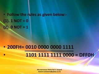 • Follow the rules as given below:-
(1). 1 NOT = 0
(2). 0 NOT = 1



• 200FH= 0010 0000 0000 1111
•        1101 1111 1111 0000 = DFF0H

                  Microprocessor Notes By Er. Swapnil
                   Kaware (svkaware@yahoo.co.in)
 