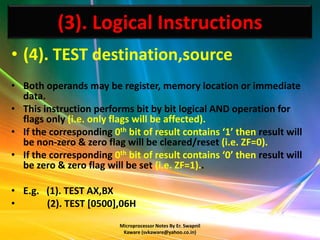 (3). Logical Instructions
• (4). TEST destination,source
• Both operands may be register, memory location or immediate
  data.
• This instruction performs bit by bit logical AND operation for
  flags only (i.e. only flags will be affected).
• If the corresponding 0th bit of result contains ‘1’ then result will
  be non-zero & zero flag will be cleared/reset (i.e. ZF=0).
• If the corresponding 0th bit of result contains ‘0’ then result will
  be zero & zero flag will be set (i.e. ZF=1)..

• E.g. (1). TEST AX,BX
•      (2). TEST [0500],06H
                          Microprocessor Notes By Er. Swapnil
                           Kaware (svkaware@yahoo.co.in)
 