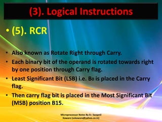 (3). Logical Instructions
• (5). RCR
• Also known as Rotate Right through Carry.
• Each binary bit of the operand is rotated towards right
  by one position through Carry flag.
• Least Significant Bit (LSB) i.e. B0 is placed in the Carry
  flag.
• Then carry flag bit is placed in the Most Significant Bit
  (MSB) position B15.
                      Microprocessor Notes By Er. Swapnil
                       Kaware (svkaware@yahoo.co.in)
 