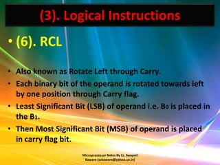 (3). Logical Instructions
• (6). RCL
• Also known as Rotate Left through Carry.
• Each binary bit of the operand is rotated towards left
  by one position through Carry flag.
• Least Significant Bit (LSB) of operand i.e. B0 is placed in
  the B1.
• Then Most Significant Bit (MSB) of operand is placed
  in carry flag bit.
                      Microprocessor Notes By Er. Swapnil
                       Kaware (svkaware@yahoo.co.in)
 