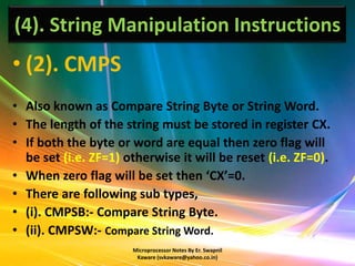 (4). String Manipulation Instructions
• (2). CMPS
• Also known as Compare String Byte or String Word.
• The length of the string must be stored in register CX.
• If both the byte or word are equal then zero flag will
  be set (i.e. ZF=1) otherwise it will be reset (i.e. ZF=0).
• When zero flag will be set then ‘CX’=0.
• There are following sub types,
• (i). CMPSB:- Compare String Byte.
• (ii). CMPSW:- Compare String Word.
                      Microprocessor Notes By Er. Swapnil
                       Kaware (svkaware@yahoo.co.in)
 