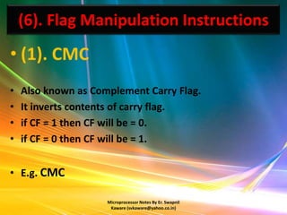 (6). Flag Manipulation Instructions
• (1). CMC
•   Also known as Complement Carry Flag.
•   It inverts contents of carry flag.
•   if CF = 1 then CF will be = 0.
•   if CF = 0 then CF will be = 1.


• E.g. CMC

                     Microprocessor Notes By Er. Swapnil
                      Kaware (svkaware@yahoo.co.in)
 