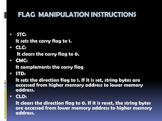 FLAG MANIPULATION INSTRUCTIONS
 STC:
It sets the carry flag to 1.
 CLC:
It clears the carry flag to 0.
 CMC:
It complements the carry flag
 STD:
It sets the direction flag to 1. If it is set, string bytes are
accessed from higher memory address to lower memory
address.
 CLD:
It clears the direction flag to 0. If it is reset, the string bytes
are accessed from lower memory address to higher memory
address.
 