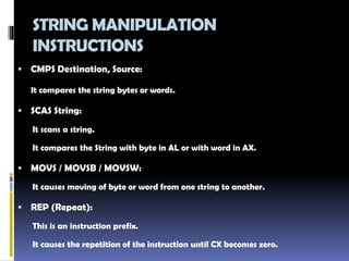 STRING MANIPULATION
INSTRUCTIONS
 CMPS Destination, Source:
It compares the string bytes or words.
 SCAS String:
It scans a string.
It compares the String with byte in AL or with word in AX.
 MOVS / MOVSB / MOVSW:
It causes moving of byte or word from one string to another.
 REP (Repeat):
This is an instruction prefix.
It causes the repetition of the instruction until CX becomes zero.
 