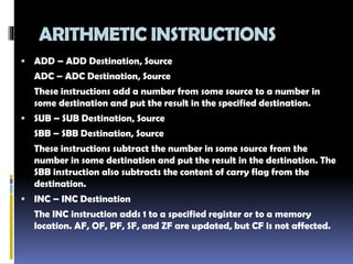 ARITHMETIC INSTRUCTIONS
 ADD – ADD Destination, Source
ADC – ADC Destination, Source
These instructions add a number from some source to a number in
some destination and put the result in the specified destination.
 SUB – SUB Destination, Source
SBB – SBB Destination, Source
These instructions subtract the number in some source from the
number in some destination and put the result in the destination. The
SBB instruction also subtracts the content of carry flag from the
destination.
 INC – INC Destination
The INC instruction adds 1 to a specified register or to a memory
location. AF, OF, PF, SF, and ZF are updated, but CF is not affected.
 